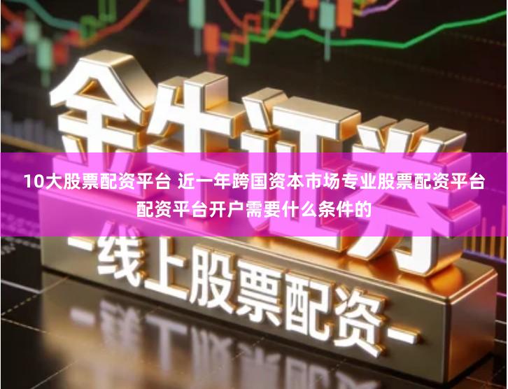 10大股票配资平台 近一年跨国资本市场专业股票配资平台配资平台开户需要什么条件的