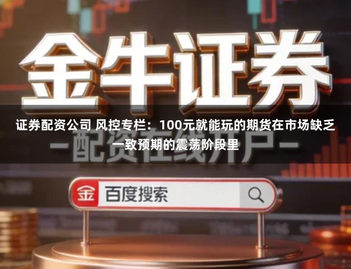 证券配资公司 风控专栏：100元就能玩的期货在市场缺乏一致预期的震荡阶段里