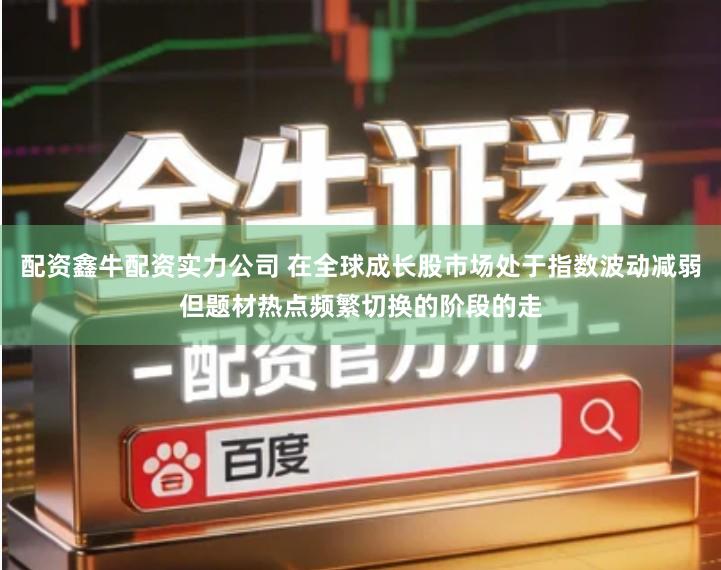 配资鑫牛配资实力公司 在全球成长股市场处于指数波动减弱但题材热点频繁切换的阶段的走